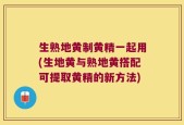 生熟地黄制黄精一起用(生地黄与熟地黄搭配可提取黄精的新方法)