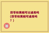 茯苓和黄精可以通用吗(茯苓和黄精可通用吗？)