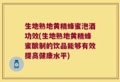 生地熟地黄精蜂蜜泡酒功效(生地熟地黄精蜂蜜酿制的饮品能够有效提高健康水平)