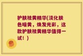 护肤祛黄精华(淡化肤色暗黄，焕发光彩，这款护肤祛黄精华值得一试！)