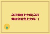 乌药黄精上火吗(乌药黄精会引发上火吗？)