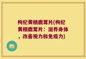 枸杞黄精鹿茸片(枸杞黄精鹿茸片：滋养身体，改善视力和免疫力)
