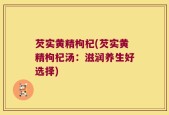 芡实黄精枸杞(芡实黄精枸杞汤：滋润养生好选择)