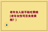 老年女人能不能吃黄精(老年女性可否食用黄精？)