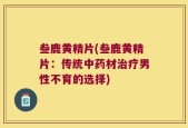 叁鹿黄精片(叁鹿黄精片：传统中药材治疗男性不育的选择)