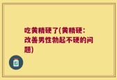 吃黄精硬了(黄精硬：改善男性勃起不硬的问题)