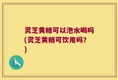 灵芝黄精可以泡水喝吗(灵芝黄精可饮用吗？)