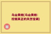 乌山黄精(乌山黄精：挖掘真正的天然宝藏)