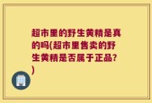 超市里的野生黄精是真的吗(超市里售卖的野生黄精是否属于正品？)