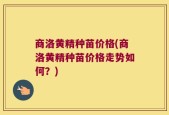 商洛黄精种苗价格(商洛黄精种苗价格走势如何？)