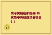 质子黄精在那购买(购买质子黄精应该去哪里？)