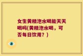 女生黄精泡水喝能天天喝吗(黄精泡水喝，可否每日饮用？)