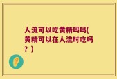 人流可以吃黄精吗吗(黄精可以在人流时吃吗？)