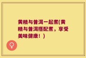 黄精与普洱一起煮(黄精与普洱搭配煮，享受美味健康！)