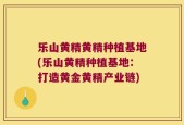 乐山黄精黄精种植基地(乐山黄精种植基地：打造黄金黄精产业链)
