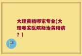 大理黄精哪家专业(大理哪家医院能治黄精病？)