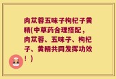 肉苁蓉五味子枸杞子黄精(中草药合理搭配，肉苁蓉、五味子、枸杞子、黄精共同发挥功效！)