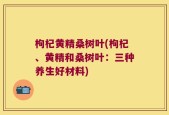 枸杞黄精桑树叶(枸杞、黄精和桑树叶：三种养生好材料)