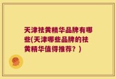 天津祛黄精华品牌有哪些(天津哪些品牌的祛黄精华值得推荐？)