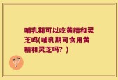 哺乳期可以吃黄精和灵芝吗(哺乳期可食用黄精和灵芝吗？)