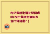 枸杞黄精泡酒补肾阴虚吗(枸杞黄精泡酒能否治疗肾阴虚？)