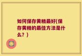 如何保存黄精最好(保存黄精的最佳方法是什么？)