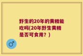野生的20年的黄精能吃吗(20年野生黄精是否可食用？)