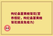 枸杞桑葚黄精菊花(营养搭配，枸杞桑葚黄精菊花提高免疫力)