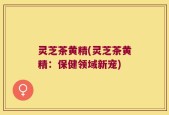 灵芝茶黄精(灵芝茶黄精：保健领域新宠)
