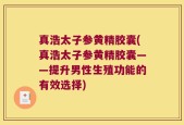 真浩太子参黄精胶囊(真浩太子参黄精胶囊——提升男性生殖功能的有效选择)