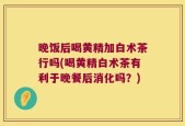 晚饭后喝黄精加白术茶行吗(喝黄精白术茶有利于晚餐后消化吗？)
