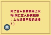 同仁堂人参黄精茶上火吗(同仁堂人参黄精茶：上火还是平和的选择？)