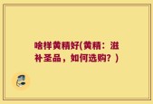 啥样黄精好(黄精：滋补圣品，如何选购？)