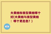 大黄精和姜型黄精哪个好(大黄精与姜型黄精：哪个更出色？)