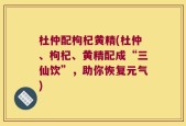 杜仲配枸杞黄精(杜仲、枸杞、黄精配成“三仙饮”，助你恢复元气)
