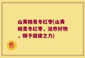 山黄精麦冬红枣(山黄精麦冬红枣，滋养好物，赐予健康之力)