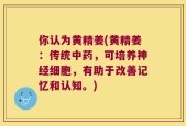 你认为黄精姜(黄精姜：传统中药，可培养神经细胞，有助于改善记忆和认知。)