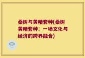 桑树与黄精套种(桑树黄精套种：一场文化与经济的跨界融合)