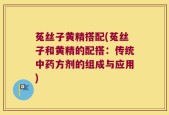 菟丝子黄精搭配(菟丝子和黄精的配搭：传统中药方剂的组成与应用)