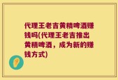 代理王老吉黄精啤酒赚钱吗(代理王老吉推出黄精啤酒，成为新的赚钱方式)