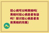 冠心病可以喝黄精吗(黄精对冠心病患者有益吗？探讨冠心病患者食用黄精的效果)
