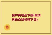 国产黄精品下载(高清黄色自制视频下载)