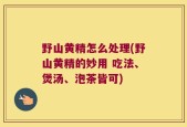 野山黄精怎么处理(野山黄精的妙用 吃法、煲汤、泡茶皆可)