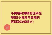 小黄精和黄精的区别在哪里(小黄精与黄精的区别及功效对比)