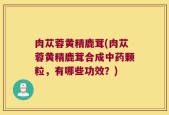 肉苁蓉黄精鹿茸(肉苁蓉黄精鹿茸合成中药颗粒，有哪些功效？)