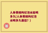 人参黄精枸杞泡水能喝多久(人参黄精枸杞泡水喝多久最佳？)