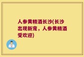 人参黄精酒长沙(长沙出现新宠，人参黄精酒受欢迎)