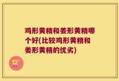 鸡形黄精和姜形黄精哪个好(比较鸡形黄精和姜形黄精的优劣)