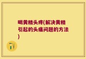 喝黄精头疼(解决黄精引起的头痛问题的方法)