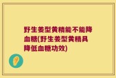 野生姜型黄精能不能降血糖(野生姜型黄精具降低血糖功效)